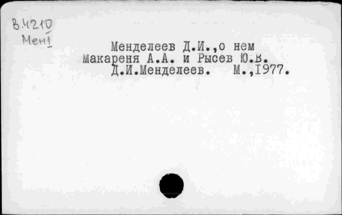 ﻿ъчгго
Мен1_
Менделеев Д.И.,о нем Макареня А.А. и Рысев Ю.В.
Д.И.Менделеев.	М.,1977